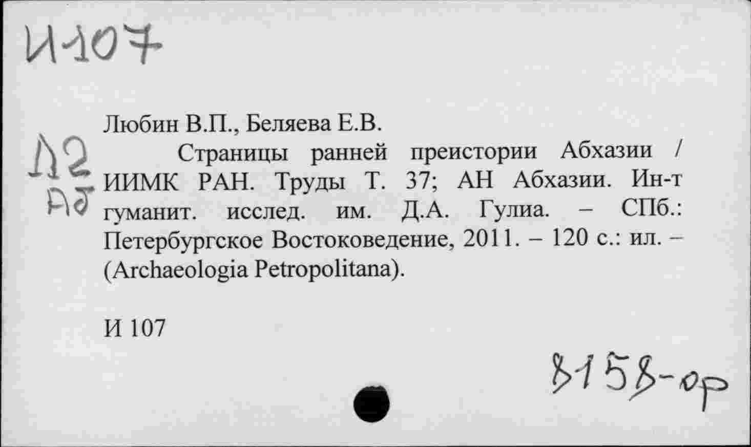 ﻿И-W
Любин В.П., Беляева Е.В.
/\ Q Страницы ранней преистории Абхазии / 11 'S ИИМК РАН. Труды Т. 37; АН Абхазии. Ин-т
АсГ туманит, исслед. им. Д.А. Гулиа. — СПб.: Петербургское Востоковедение, 2011. - 120 с.: ил. -(Archaeologia Petropolitana).
И 107
